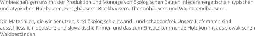 Wir beschftigen uns mit der Produktion und Montage von kologischen Bauten, niederenergetischen, typischen und atypischen Holzbauten, Fertighusern, Blockhusern, Thermohusern und Wochenendhusern.  Die Materialien, die wir benutzen, sind kologisch einwand - und schadensfrei. Unsere Lieferanten sind ausschliesslich  deutsche und slowakische Firmen und das zum Einsatz kommende Holz kommt aus slowakischen Waldbestnden.