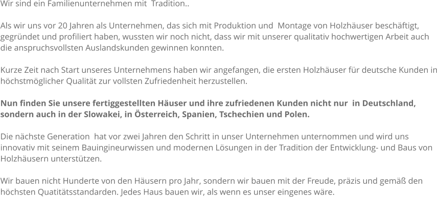 Wir sind ein Familienunternehmen mit  Tradition..  Als wir uns vor 20 Jahren als Unternehmen, das sich mit Produktion und  Montage von Holzhuser beschftigt, gegrndet und profiliert haben, wussten wir noch nicht, dass wir mit unserer qualitativ hochwertigen Arbeit auch die anspruchsvollsten Auslandskunden gewinnen konnten.  Kurze Zeit nach Start unseres Unternehmens haben wir angefangen, die ersten Holzhuser fr deutsche Kunden in hchstmglicher Qualitt zur vollsten Zufriedenheit herzustellen.   Nun finden Sie unsere fertiggestellten Huser und ihre zufriedenen Kunden nicht nur  in Deutschland, sondern auch in der Slowakei, in sterreich, Spanien, Tschechien und Polen.  Die nchste Generation  hat vor zwei Jahren den Schritt in unser Unternehmen unternommen und wird uns innovativ mit seinem Bauingineurwissen und modernen Lsungen in der Tradition der Entwicklung- und Baus von Holzhusern untersttzen.  Wir bauen nicht Hunderte von den Husern pro Jahr, sondern wir bauen mit der Freude, przis und gem den hchsten Quatittsstandarden. Jedes Haus bauen wir, als wenn es unser eingenes wre.