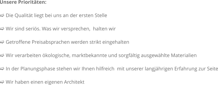 Unsere Prioritten:  c Die Qualitt liegt bei uns an der ersten Stelle   c Wir sind seris. Was wir versprechen,  halten wir  c Getroffene Preisabsprachen werden strikt eingehalten  c Wir verarbeiten kologische, marktbekannte und sorgfltig ausgewhlte Materialien  c In der Planungsphase stehen wir Ihnen hilfreich  mit unserer langjhrigen Erfahrung zur Seite  c Wir haben einen eigenen Architekt