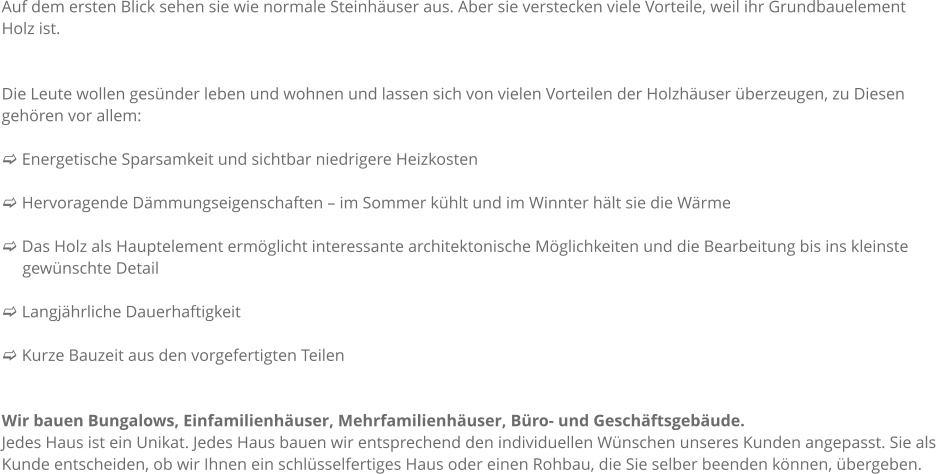 Auf dem ersten Blick sehen sie wie normale Steinhuser aus. Aber sie verstecken viele Vorteile, weil ihr Grundbauelement Holz ist.    Die Leute wollen gesnder leben und wohnen und lassen sich von vielen Vorteilen der Holzhuser berzeugen, zu Diesen gehren vor allem:  c Energetische Sparsamkeit und sichtbar niedrigere Heizkosten  c Hervoragende Dmmungseigenschaften  im Sommer khlt und im Winnter hlt sie die Wrme  c Das Holz als Hauptelement ermglicht interessante architektonische Mglichkeiten und die Bearbeitung bis ins kleinste      gewnschte Detail        c Langjhrliche Dauerhaftigkeit  c Kurze Bauzeit aus den vorgefertigten Teilen   Wir bauen Bungalows, Einfamilienhuser, Mehrfamilienhuser, Bro- und Geschftsgebude.  Jedes Haus ist ein Unikat. Jedes Haus bauen wir entsprechend den individuellen Wnschen unseres Kunden angepasst. Sie als Kunde entscheiden, ob wir Ihnen ein schlsselfertiges Haus oder einen Rohbau, die Sie selber beenden knnen, bergeben.