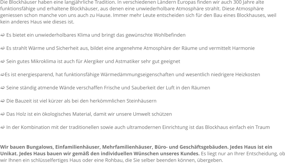 Die Blockhuser haben eine langjhrliche Tradition. In verschiedenen Lndern Europas finden wir auch 300 Jahre alte funktionsfhige und erhaltene Blockhuser, aus denen eine unwiederholbare Atmosphre strahlt. Diese Atmosphre geniessen schon manche von uns auch zu Hause. Immer mehr Leute entscheiden sich fr den Bau eines Blockhauses, weil kein anderes Haus wie dieses ist.  c Es bietet ein unwiederholbares Klima und bringt das gewnschte Wohlbefinden  c Es strahlt Wrme und Sicherheit aus, bildet eine angenehme Atmosphre der Rume und vermittelt Harmonie  c Sein gutes Mikroklima ist auch fr Alergiker und Astmatiker sehr gut geeignet  cEs ist energiesparend, hat funktionsfhige Wrmedmmungseigenschaften und wesentlich niedrigere Heizkosten  c Seine stndig atmende Wnde verschaffen Frische und Sauberkeit der Luft in den Rumen  c Die Bauzeit ist viel krzer als bei den herkmmlichen Steinhusern  c Das Holz ist ein kologisches Material, damit wir unsere Umwelt schtzen  c In der Kombination mit der traditionellen sowie auch ultramodernen Einrichtung ist das Blockhaus einfach ein Traum   Wir bauen Bungalows, Einfamilienhuser, Mehrfamilienhuser, Bro- und Geschftsgebuden. Jedes Haus ist ein Unikat. Jedes Haus bauen wir gem den individuellen Wnschen unseres Kundes. Es liegt nur an Ihrer Entscheidung, ob wir Ihnen ein schlsselfertiges Haus oder eine Rohbau, die Sie selber beenden knnen, bergeben.