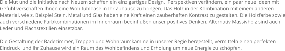 Die Mut und die Initiative nach Neuem schaffen ein einzigartiges Design.  Perspektiven verndern, ein paar neue Ideen mit Gefhl verschaffen Ihnen eine Wohlfhloase in Ihr Zuhause zu bringen. Das Holz in der Kombination mit einem anderen Material, wie z. Beispiel Stein, Metal und Glas haben eine Kraft einen zauberhaften Kontrast zu gestalten. Die Holzfarbe sowie auch verschiedene Farbkombinationen im Innenraum beeinfluen unser positives Denken. Alternativ Massivholz sind auch Leder und Flachstextilien einsetzbar.  Die Gestaltung der Badezimmer, Treppen und Wohnraumkamine in unserer Regie hergestellt, vermitteln einen perfekten Eindruck  und Ihr Zuhause wird ein Raum des Wohlbefindens und Erholung um neue Energie zu schpfen.