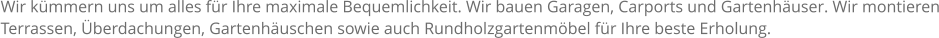 Wir kmmern uns um alles fr Ihre maximale Bequemlichkeit. Wir bauen Garagen, Carports und Gartenhuser. Wir montieren Terrassen, berdachungen, Gartenhuschen sowie auch Rundholzgartenmbel fr Ihre beste Erholung.