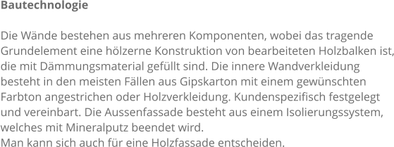 Bautechnologie  Die Wnde bestehen aus mehreren Komponenten, wobei das tragende  Grundelement eine hlzerne Konstruktion von bearbeiteten Holzbalken ist, die mit Dmmungsmaterial gefllt sind. Die innere Wandverkleidung  besteht in den meisten Fllen aus Gipskarton mit einem gewnschten  Farbton angestrichen oder Holzverkleidung. Kundenspezifisch festgelegt  und vereinbart. Die Aussenfassade besteht aus einem Isolierungssystem,  welches mit Mineralputz beendet wird. Man kann sich auch fr eine Holzfassade entscheiden.