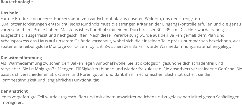 Bautechnologie  Das holz Fr die Produktion unseres Husers benutzen wir Fichtenholz aus unseren Wldern, das den strengsten Qualittsanforderungen entspricht. Jedes Rundholz muss die strengen Kriterien der Eingangskontrolle erfllen und die genau vorgeschriebene Breite haben. Meistens ist es Rundholz mit einem Durchmesser 30  35 cm. Das Holz wurde hndig ausgeschlt, ausgefrsst und nachgeschliffen. Nach dieser Verarbeitung wurde aus den Balken gem dem Plan und Arbeitsprozess das Haus auf unserem Gelnde vorgebaut, wobei sich die einzelnen Teile przis nummerisch bezeichnen, was spter eine reibungslose Montage vor Ort ermglicht. Zwischen den Balken wurde Wrmedmmungsmaterial eingelegt.  Die wmedmmung Als  Wrmedmmung zwischen den Balken legen wir Schafswolle. Sie ist kologisch, gesundheitlich schadenfrei und recyclebar. Sie ist fhig groe Mengen  Fligkeit zu binden und wieder freizulassen. Sie absorbiert verschiedene Gerche. Sie passt sich verschiedenen Strukturen und Poren gut an und dank ihrer mechanischen Elastizitt sichert sie die Formbestndigkeit und langjhrliche Funktionalitt.  Der anstricht Jedes vorgefertigte Teil wurde ausgeschliffen und mit einemumweltfreundlichen und zugelassenen Mittel gegen Schdlingen imprgniert.